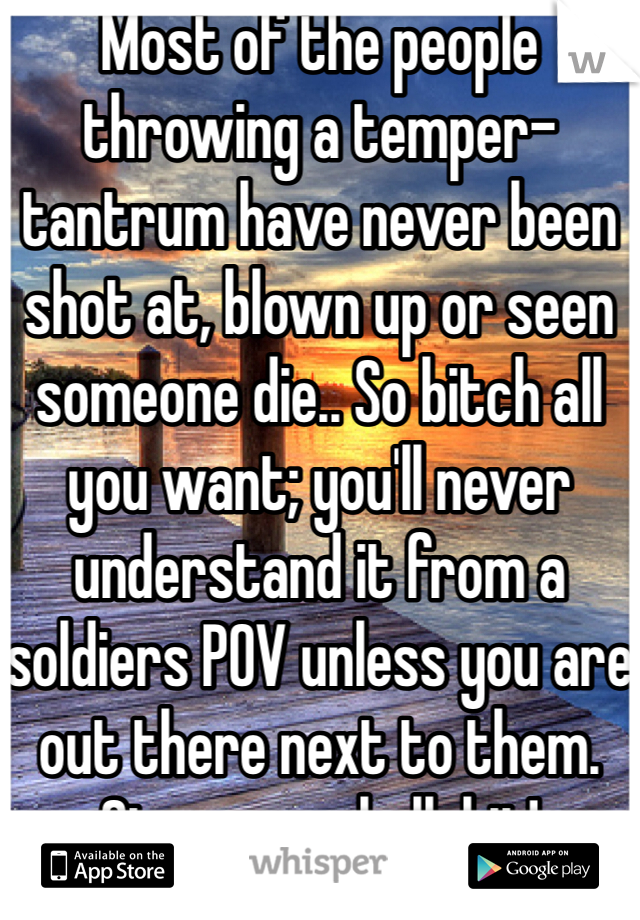 Most of the people throwing a temper-tantrum have never been shot at, blown up or seen someone die.. So bitch all you want; you'll never understand it from a soldiers POV unless you are out there next to them. Stow your bullshit! 