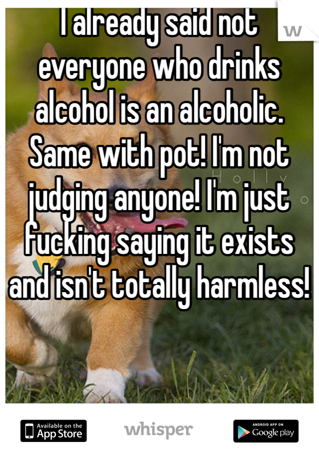 I already said not everyone who drinks alcohol is an alcoholic. Same with pot! I'm not judging anyone! I'm just fucking saying it exists and isn't totally harmless!