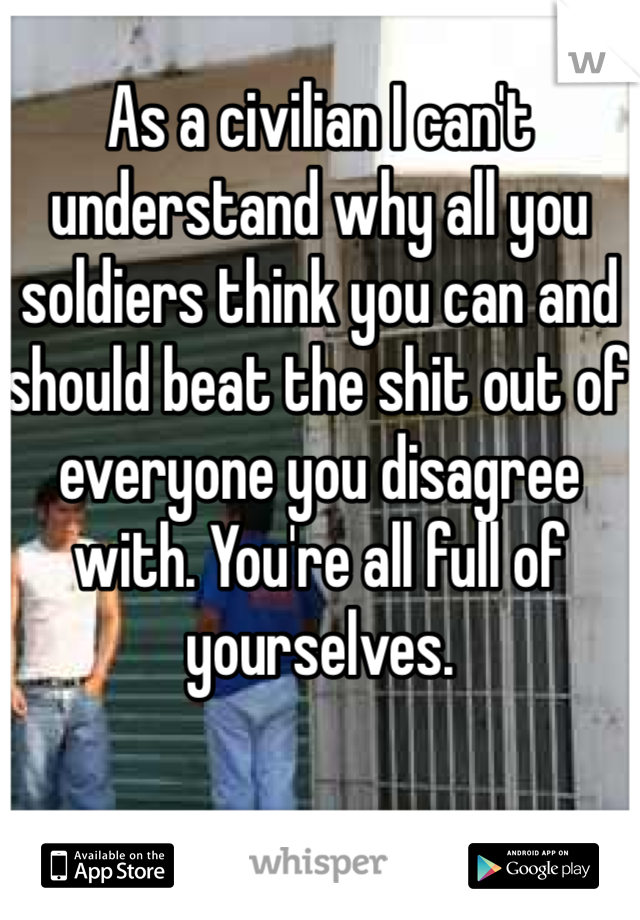 As a civilian I can't understand why all you soldiers think you can and should beat the shit out of everyone you disagree with. You're all full of yourselves.