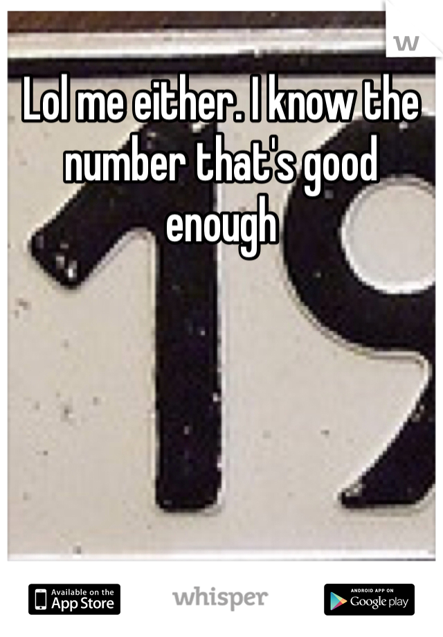 Lol me either. I know the number that's good enough 