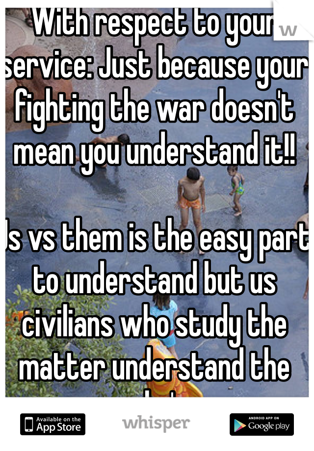 With respect to your service: Just because your fighting the war doesn't mean you understand it!! 

Us vs them is the easy part to understand but us civilians who study the matter understand the why's