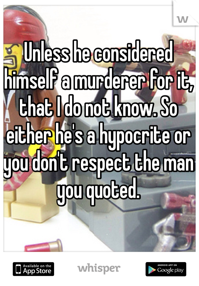 Unless he considered himself a murderer for it, that I do not know. So either he's a hypocrite or you don't respect the man you quoted.