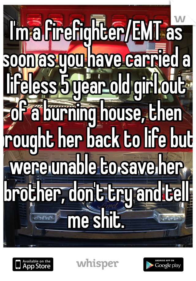 I'm a firefighter/EMT as soon as you have carried a lifeless 5 year old girl out of a burning house, then brought her back to life but were unable to save her brother, don't try and tell me shit.