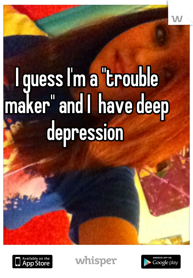I guess I'm a "trouble maker" and I  have deep depression 