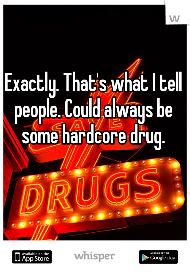 Exactly. That's what I tell people. Could always be some hardcore drug. 