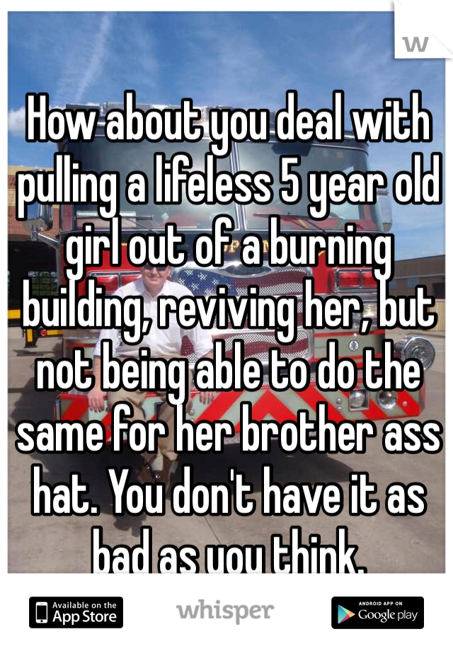 How about you deal with pulling a lifeless 5 year old girl out of a burning building, reviving her, but not being able to do the same for her brother ass hat. You don't have it as bad as you think.