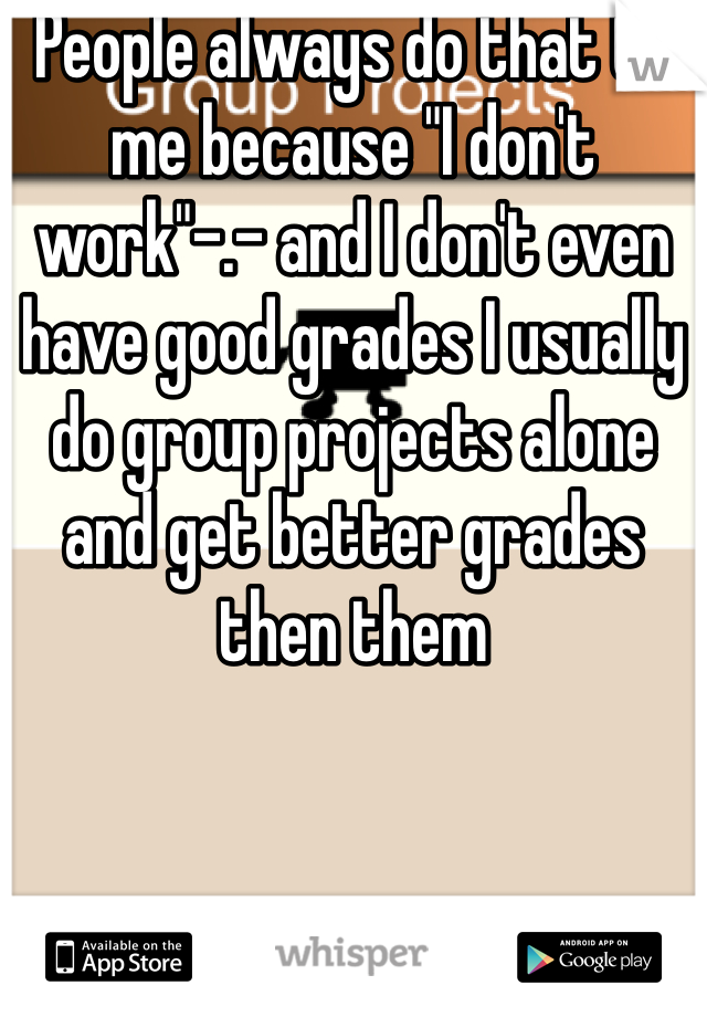 People always do that to me because "I don't work"-.- and I don't even have good grades I usually do group projects alone and get better grades then them 