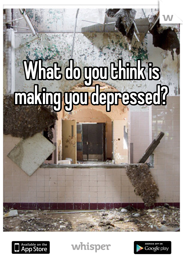 What do you think is making you depressed?