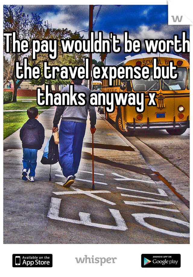 The pay wouldn't be worth the travel expense but thanks anyway x 