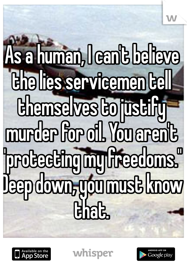 As a human, I can't believe the lies servicemen tell themselves to justify murder for oil. You aren't "protecting my freedoms." Deep down, you must know that.