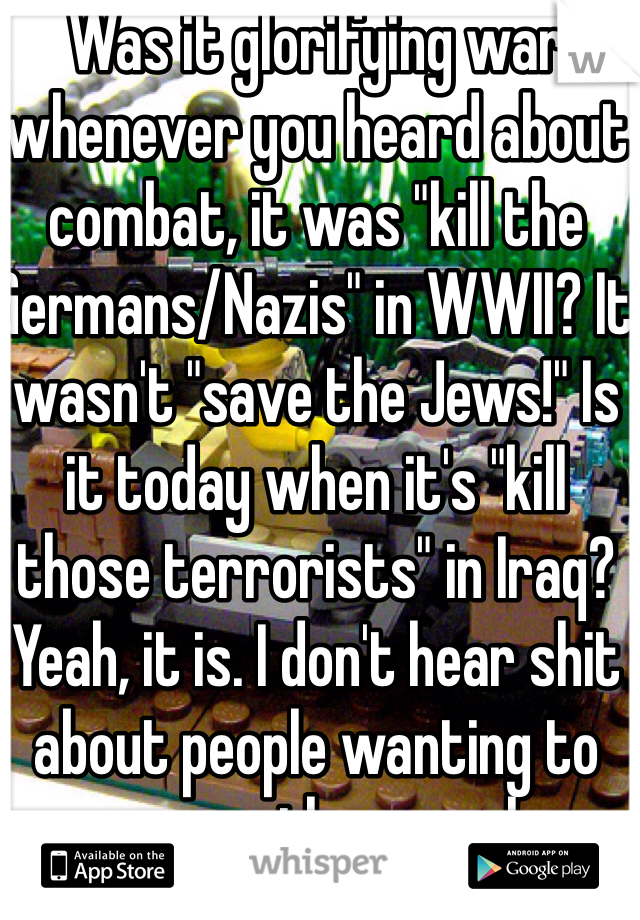 Was it glorifying war whenever you heard about combat, it was "kill the Germans/Nazis" in WWII? It wasn't "save the Jews!" Is it today when it's "kill those terrorists" in Iraq? Yeah, it is. I don't hear shit about people wanting to rescue other people.