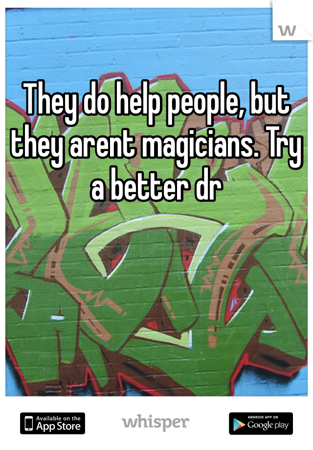 They do help people, but they arent magicians. Try a better dr