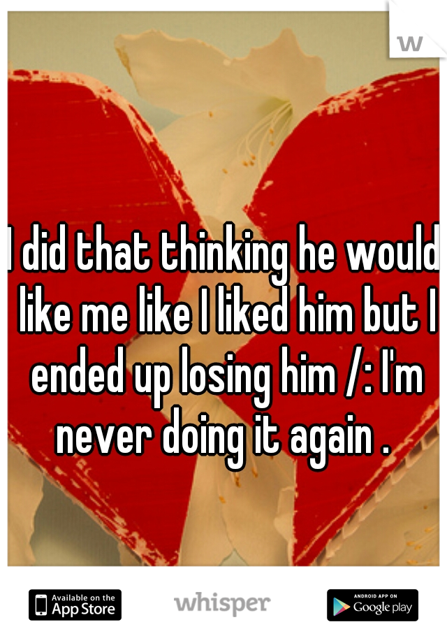 I did that thinking he would like me like I liked him but I ended up losing him /: I'm never doing it again . 