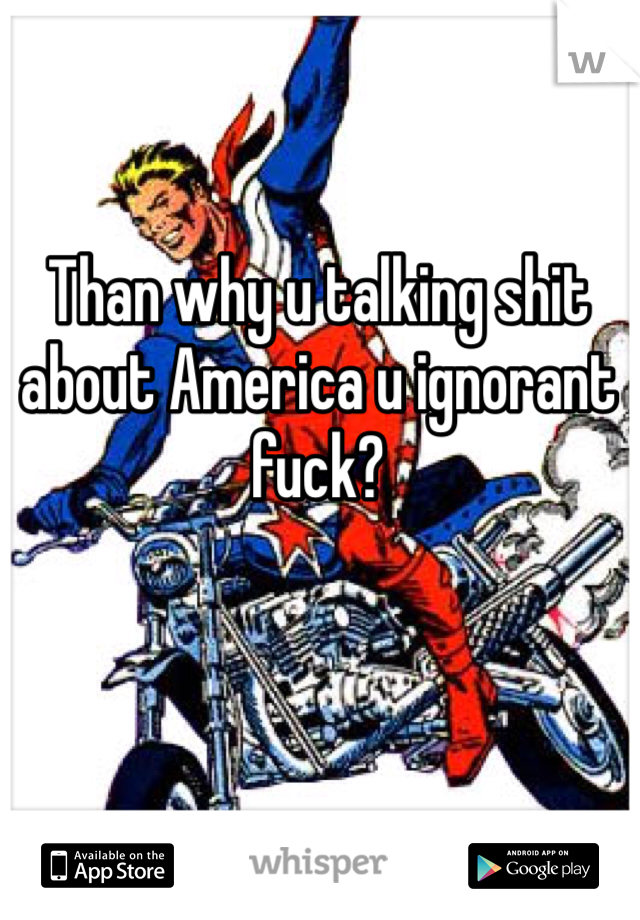 Than why u talking shit about America u ignorant fuck? 