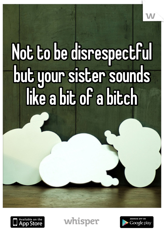 Not to be disrespectful but your sister sounds like a bit of a bitch