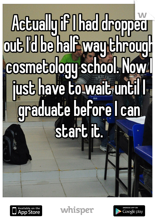 Actually if I had dropped out I'd be half way through cosmetology school. Now I just have to wait until I graduate before I can start it.
