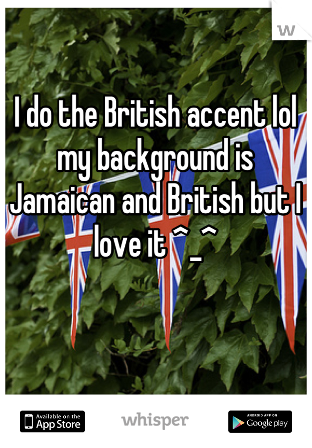 I do the British accent lol my background is Jamaican and British but I love it ^_^