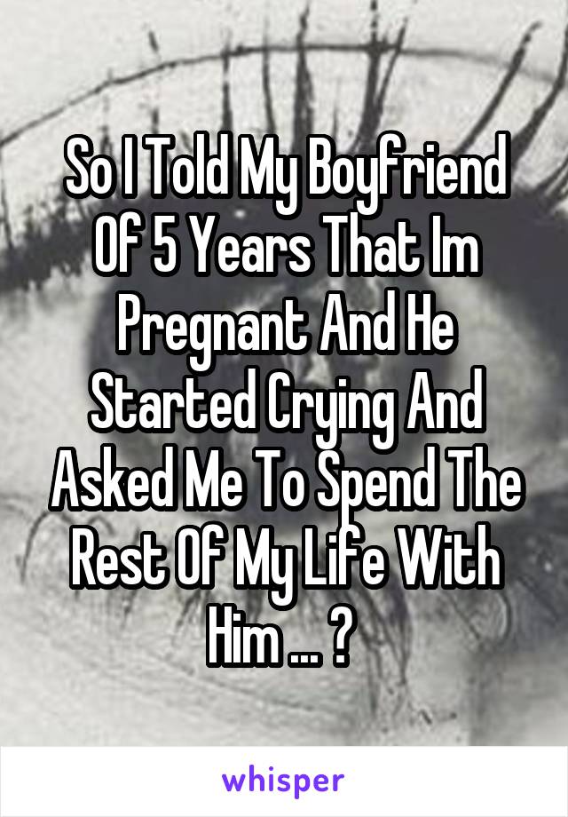 So I Told My Boyfriend Of 5 Years That Im Pregnant And He Started Crying And Asked Me To Spend The Rest Of My Life With Him ... ♥ 