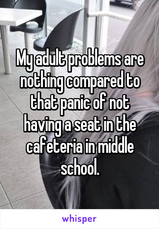 My adult problems are nothing compared to that panic of not having a seat in the cafeteria in middle school.