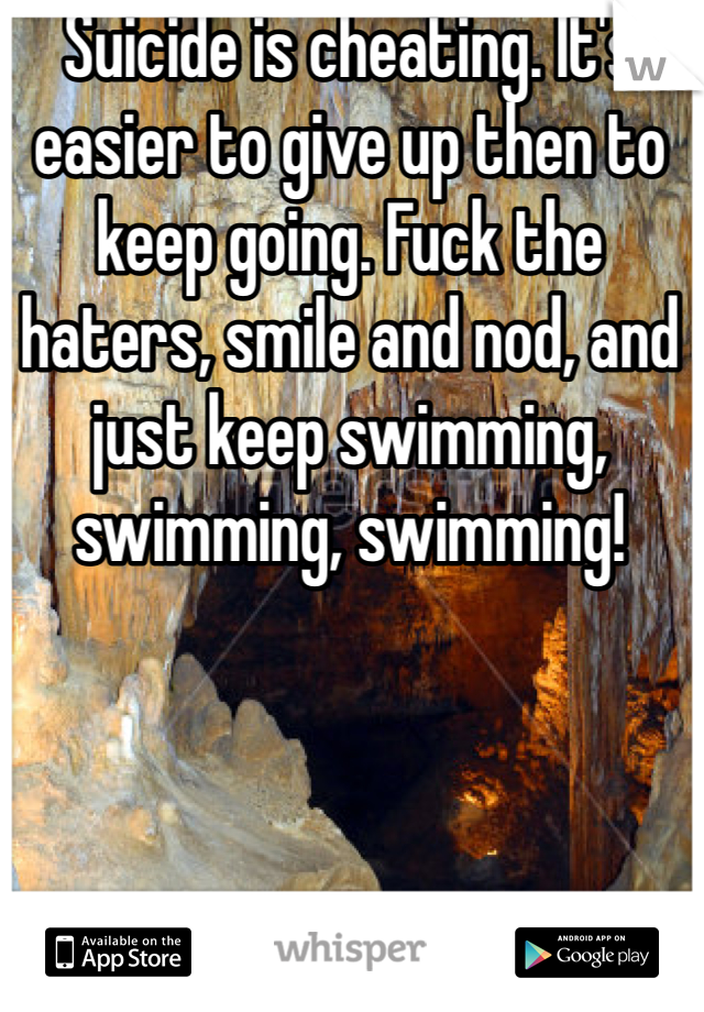 Suicide is cheating. It's easier to give up then to keep going. Fuck the haters, smile and nod, and just keep swimming, swimming, swimming!