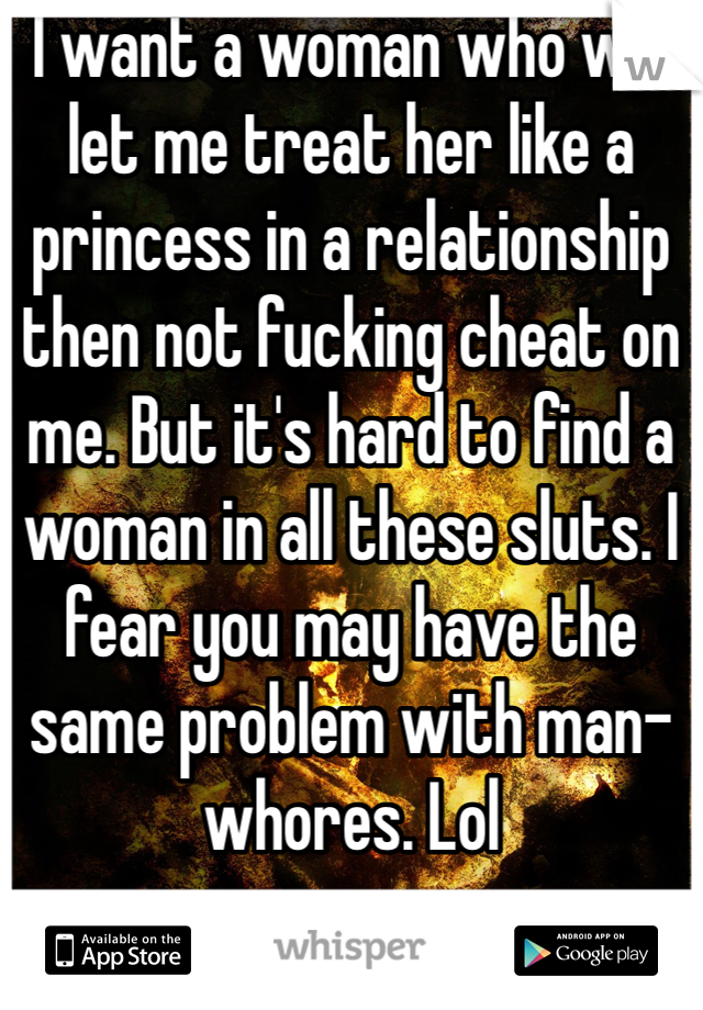 I want a woman who will let me treat her like a princess in a relationship then not fucking cheat on me. But it's hard to find a woman in all these sluts. I fear you may have the same problem with man-whores. Lol