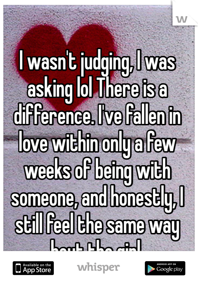 I wasn't judging, I was asking lol There is a difference. I've fallen in love within only a few weeks of being with someone, and honestly, I still feel the same way bout the girl. 