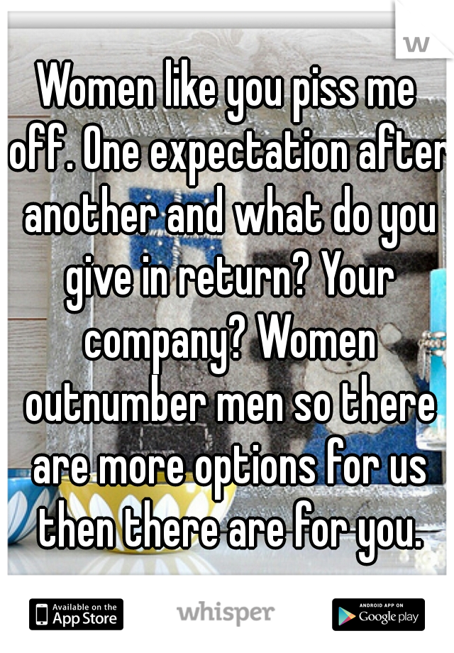 Women like you piss me off. One expectation after another and what do you give in return? Your company? Women outnumber men so there are more options for us then there are for you.