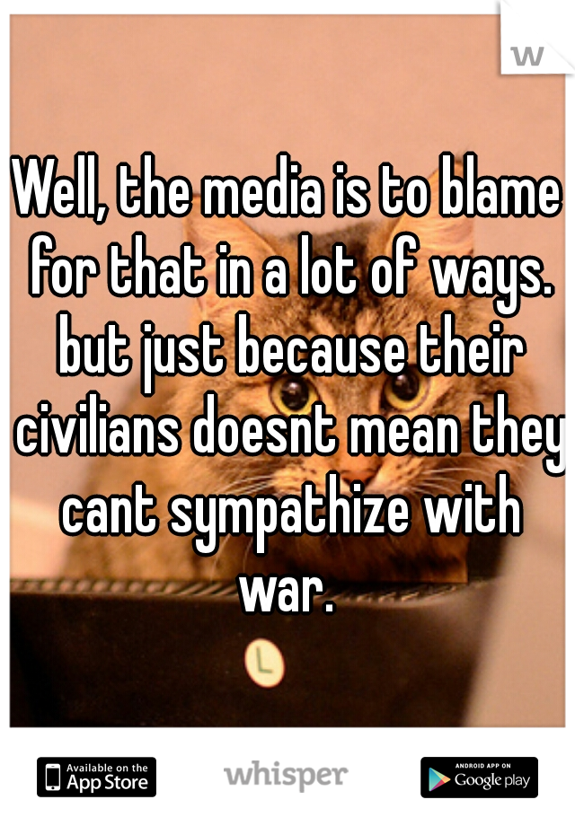 Well, the media is to blame for that in a lot of ways. but just because their civilians doesnt mean they cant sympathize with war. 