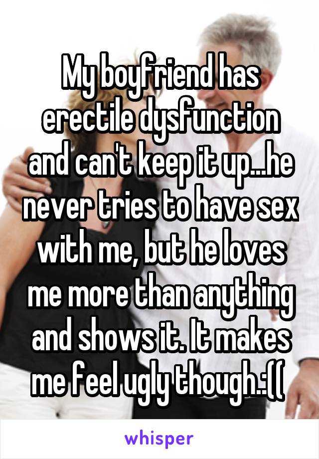 My boyfriend has erectile dysfunction and can't keep it up...he never tries to have sex with me, but he loves me more than anything and shows it. It makes me feel ugly though.:(( 