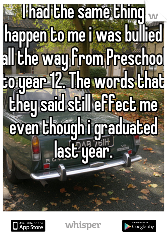 I had the same thing happen to me i was bullied all the way from Preschool to year 12. The words that they said still effect me even though i graduated last year.