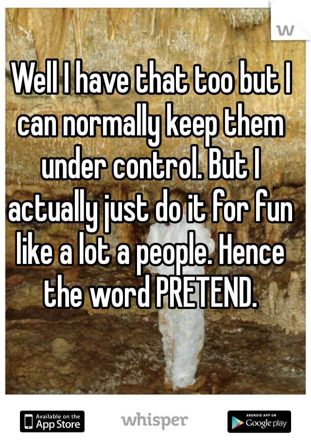 Well I have that too but I can normally keep them under control. But I actually just do it for fun like a lot a people. Hence the word PRETEND. 