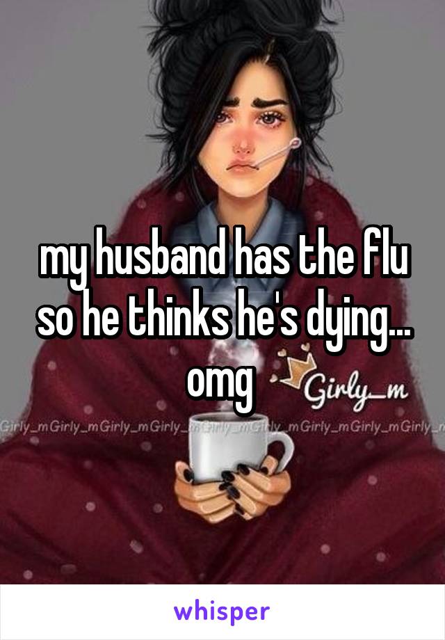 my husband has the flu so he thinks he's dying... omg 