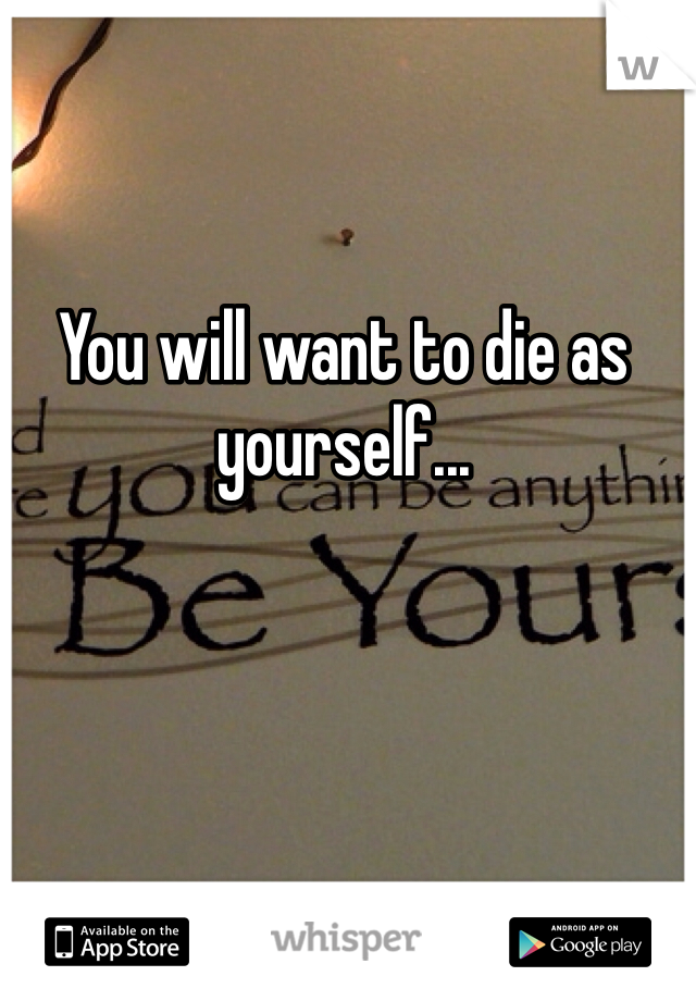 You will want to die as yourself...