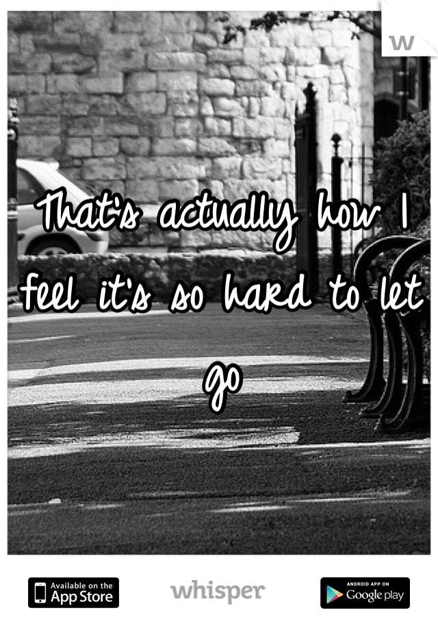That's actually how I feel it's so hard to let go 
