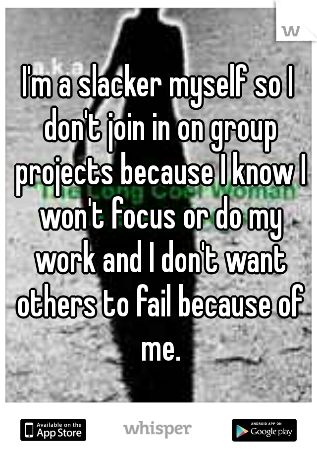 I'm a slacker myself so I don't join in on group projects because I know I won't focus or do my work and I don't want others to fail because of me.