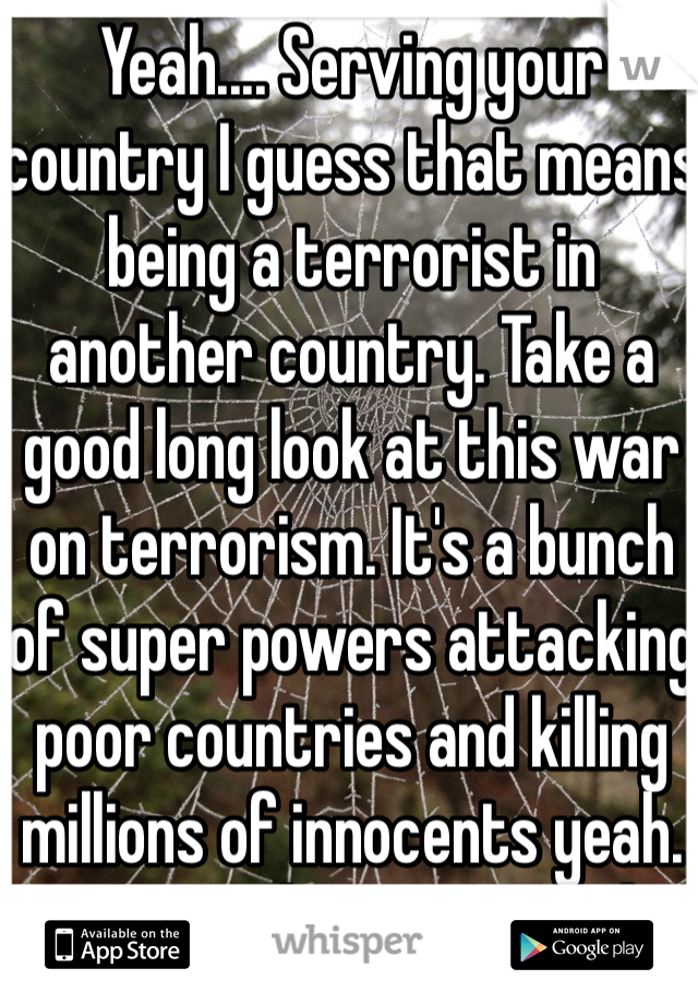 Yeah.... Serving your country I guess that means being a terrorist in another country. Take a good long look at this war on terrorism. It's a bunch of super powers attacking poor countries and killing millions of innocents yeah. Keep up the great work!