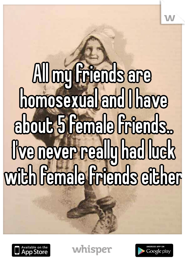 All my friends are homosexual and I have about 5 female friends.. I've never really had luck with female friends either 