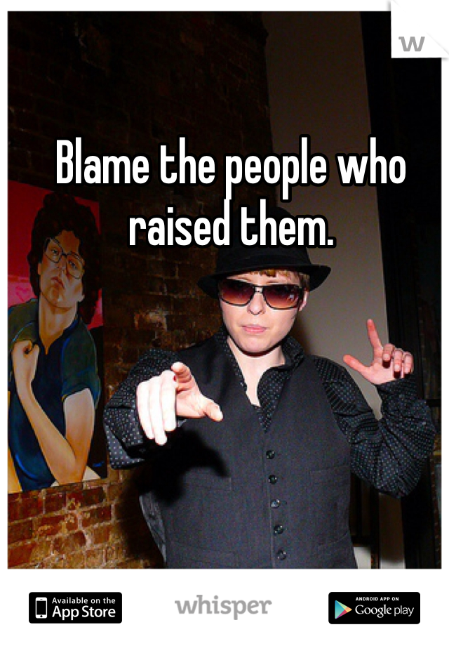 Blame the people who raised them. 