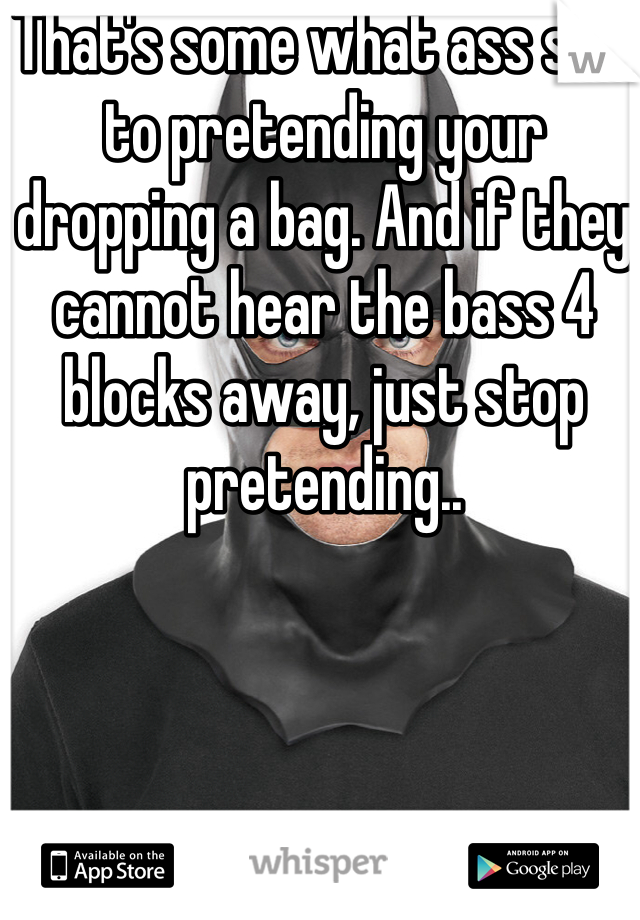 That's some what ass shit to pretending your dropping a bag. And if they cannot hear the bass 4 blocks away, just stop pretending..


