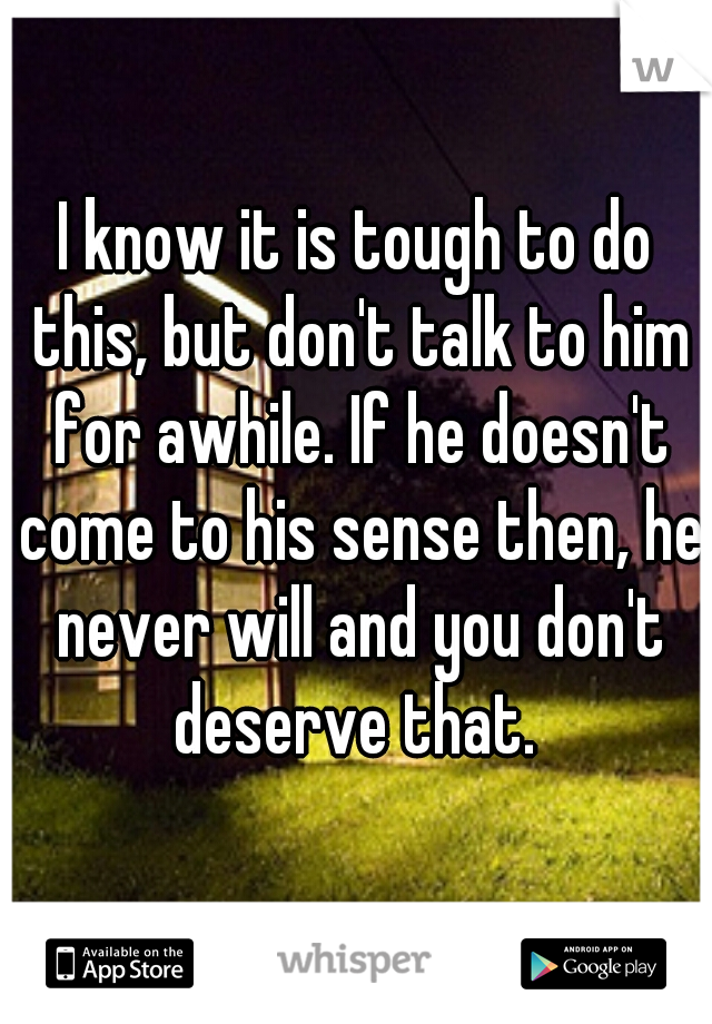 I know it is tough to do this, but don't talk to him for awhile. If he doesn't come to his sense then, he never will and you don't deserve that. 