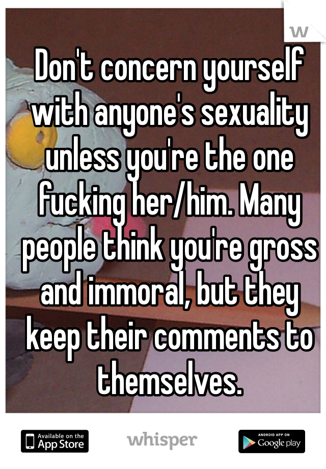 Don't concern yourself with anyone's sexuality unless you're the one fucking her/him. Many people think you're gross and immoral, but they keep their comments to themselves. 
