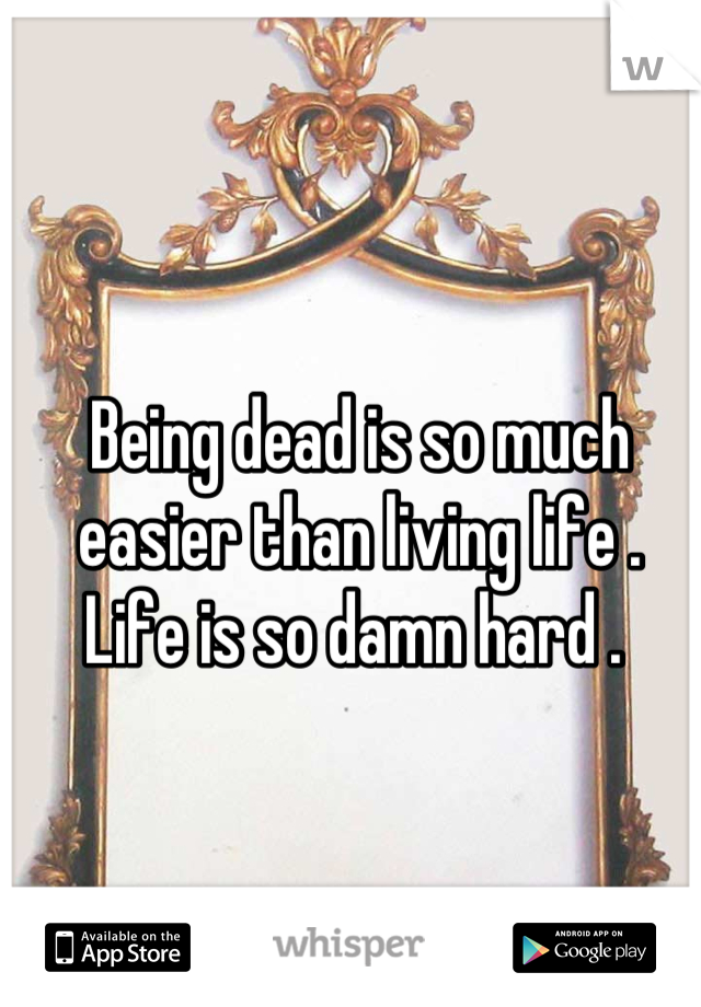 Being dead is so much easier than living life . 
Life is so damn hard . 