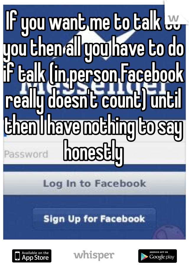 If you want me to talk to you then all you have to do if talk (in person Facebook really doesn't count) until then I have nothing to say honestly
