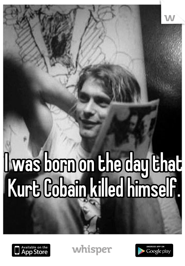 I was born on the day that Kurt Cobain killed himself.