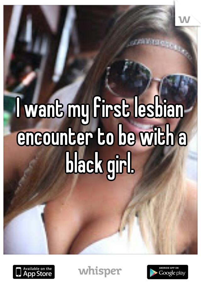 I want my first lesbian encounter to be with a black girl. 