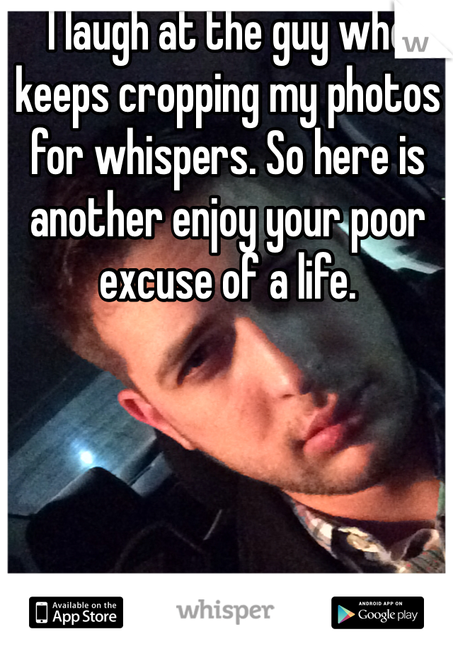 I laugh at the guy who keeps cropping my photos for whispers. So here is another enjoy your poor excuse of a life. 