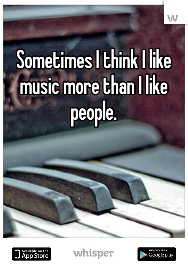 Sometimes I think I like music more than I like people.