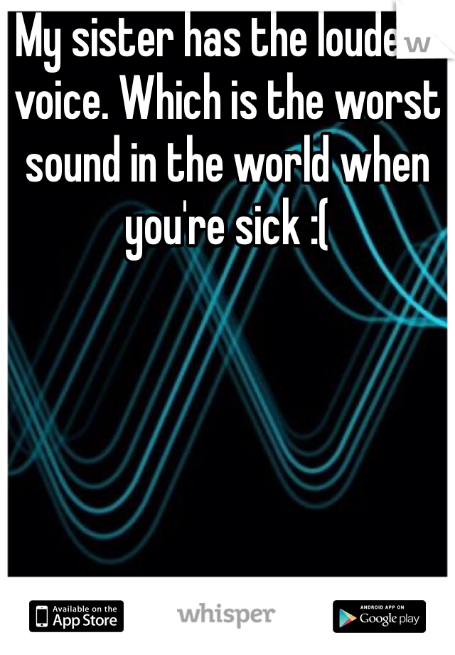 My sister has the loudest voice. Which is the worst sound in the world when you're sick :(