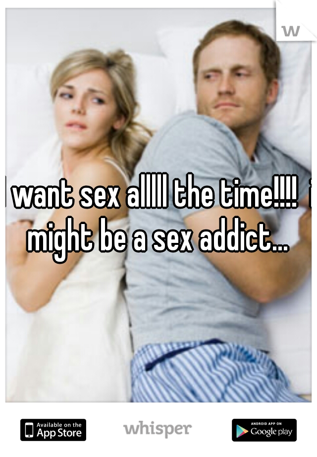 I want sex alllll the time!!!!  i might be a sex addict... 