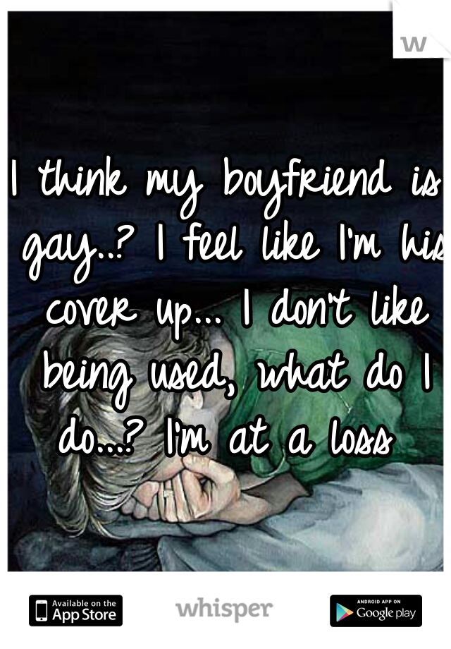 I think my boyfriend is gay..? I feel like I'm his cover up... I don't like being used, what do I do...? I'm at a loss 
